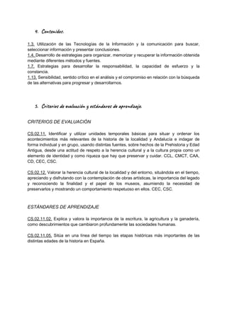 4. Con do .
1.3. Utilización de las Tecnologías de la Información y la comunicación para buscar,
seleccionar información y presentar conclusiones.
1.4. Desarrollo de estrategias para organizar, memorizar y recuperar la información obtenida
mediante diferentes métodos y fuentes.
1.7. Estrategias para desarrollar la responsabilidad, la capacidad de esfuerzo y la
constancia.
1.13. Sensibilidad, sentido crítico en el análisis y el compromiso en relación con la búsqueda
de las alternativas para progresar y desarrollarnos.
5. Cri os al ión e tán a s a r za .
CRITERIOS DE EVALUACIÓN
CS.02.11. Identificar y utilizar unidades temporales básicas para situar y ordenar los
acontecimientos más relevantes de la historia de la localidad y Andalucía e indagar de
forma individual y en grupo, usando distintas fuentes, sobre hechos de la Prehistoria y Edad
Antigua, desde una actitud de respeto a la herencia cultural y a la cultura propia como un
elemento de identidad y como riqueza que hay que preservar y cuidar. CCL, CMCT, CAA,
CD, CEC, CSC.
CS.02.12. Valorar la herencia cultural de la localidad y del entorno, situándola en el tiempo,
apreciando y disfrutando con la contemplación de obras artísticas, la importancia del legado
y reconociendo la finalidad y el papel de los museos, asumiendo la necesidad de
preservarlos y mostrando un comportamiento respetuoso en ellos. CEC, CSC.
ESTÁNDARES DE APRENDIZAJE
CS.02.11.02. Explica y valora la importancia de la escritura, la agricultura y la ganadería,
como descubrimientos que cambiaron profundamente las sociedades humanas.
CS.02.11.05. Sitúa en una línea del tiempo las etapas históricas más importantes de las
distintas edades de la historia en España.
 