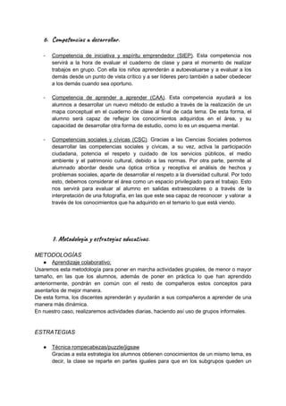 6. Com n i de r ar.
- Competencia de iniciativa y espíritu emprendedor (SIEP). Esta competencia nos
servirá a la hora de evaluar el cuaderno de clase y para el momento de realizar
trabajos en grupo. Con ella los niños aprenderán a autoevaluarse y a evaluar a los
demás desde un punto de vista crítico y a ser líderes pero también a saber obedecer
a los demás cuando sea oportuno.
- Competencia de aprender a aprender (CAA). Esta competencia ayudará a los
alumnos a desarrollar un nuevo método de estudio a través de la realización de un
mapa conceptual en el cuaderno de clase al final de cada tema. De esta forma, el
alumno será capaz de reflejar los conocimientos adquiridos en el área, y su
capacidad de desarrollar otra forma de estudio, como lo es un esquema mental.
- Competencias sociales y cívicas (CSC). Gracias a las Ciencias Sociales podemos
desarrollar las competencias sociales y cívicas, a su vez, activa la participación
ciudadana, potencia el respeto y cuidado de los servicios públicos, el medio
ambiente y el patrimonio cultural, debido a las normas. Por otra parte, permite al
alumnado abordar desde una óptica crítica y receptiva el análisis de hechos y
problemas sociales, aparte de desarrollar el respeto a la diversidad cultural. Por todo
esto, debemos considerar el área como un espacio privilegiado para el trabajo. Esto
nos servirá para evaluar al alumno en salidas extraescolares o a través de la
interpretación de una fotografía, en las que este sea capaz de reconocer y valorar a
través de los conocimientos que ha adquirido en el temario lo que está viendo.
7. Met ogía y r e s e ti .
METODOLOGÍAS
● Aprendizaje colaborativo:
Usaremos esta metodología para poner en marcha actividades grupales, de menor o mayor
tamaño, en las que los alumnos, además de poner en práctica lo que han aprendido
anteriormente, pondrán en común con el resto de compañeros estos conceptos para
asentarlos de mejor manera.
De esta forma, los discentes aprenderán y ayudarán a sus compañeros a aprender de una
manera más dinámica.
En nuestro caso, realizaremos actividades diarias, haciendo así uso de grupos informales.
ESTRATEGIAS
● Técnica rompecabezas/puzzle/jigsaw
Gracias a esta estrategia los alumnos obtienen conocimientos de un mismo tema, es
decir, la clase se reparte en partes iguales para que en los subgrupos queden un
 