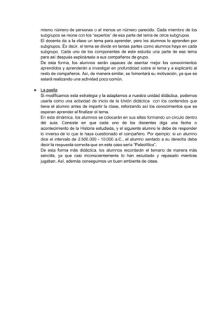 mismo número de personas o al menos un número parecido. Cada miembro de los
subgrupos se reúne con los “expertos” de esa parte del tema de otros subgrupos
El docente da a la clase un tema para aprender, pero los alumnos lo aprenden por
subgrupos. Es decir, el tema se divide en tantas partes como alumnos haya en cada
subgrupo. Cada uno de los componentes de este estudia una parte de ese tema
para así después explicárselo a sus compañeros de grupo.
De esta forma, los alumnos serán capaces de asentar mejor los conocimientos
aprendidos y aprenderán a investigar en profundidad sobre el tema y a explicarlo al
resto de compañeros. Así, de manera similar, se fomentará su motivación, ya que se
estará realizando una actividad poco común.
● La paella
Si modificamos esta estrategia y la adaptamos a nuestra unidad didáctica, podemos
usarla como una actividad de inicio de la Unión didáctica con los contenidos que
tiene el alumno antes de impartir la clase, reforzando así los conocimientos que se
esperan aprender al finalizar el tema.
En esta dinámica, los alumnos se colocarán en sus sillas formando un círculo dentro
del aula. Consiste en que cada uno de los discentes diga una fecha o
acontecimiento de la Historia estudiada, y el siguiente alumno le debe de responder
lo inverso de lo que le haya cuestionado el compañero. Por ejemplo: si un alumno
dice el intervalo de 2.500.000 - 10.000 a.C., el alumno sentado a su derecha debe
decir la respuesta correcta que en este caso sería “Paleolítico”.
De esta forma más didáctica, los alumnos recordarán el temario de manera más
sencilla, ya que casi inconscientemente lo han estudiado y repasado mientras
jugaban. Así, además conseguimos un buen ambiente de clase.
 