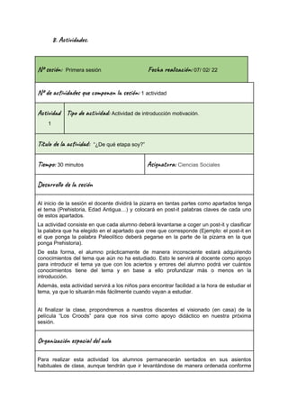 8. Ac i d e .
Nº se ón: Primera sesión Fec al ión: 07/ 02/ 22
Nº de vi s u m o n es ón: 1 actividad
Ac i d
1
Tip a t ad: Actividad de introducción motivación.
Títu la vi : “¿De qué etapa soy?”
Ti m : 30 minutos Asi t a: Ciencias Sociales
Des l o l e ón
Al inicio de la sesión el docente dividirá la pizarra en tantas partes como apartados tenga
el tema (Prehistoria, Edad Antigua…) y colocará en post-it palabras claves de cada uno
de estos apartados.
La actividad consiste en que cada alumno deberá levantarse a coger un post-it y clasificar
la palabra que ha elegido en el apartado que cree que corresponde (Ejemplo: el post-it en
el que ponga la palabra Paleolítico deberá pegarse en la parte de la pizarra en la que
ponga Prehistoria).
De esta forma, el alumno prácticamente de manera inconsciente estará adquiriendo
conocimientos del tema que aún no ha estudiado. Esto le servirá al docente como apoyo
para introducir el tema ya que con los aciertos y errores del alumno podrá ver cuántos
conocimientos tiene del tema y en base a ello profundizar más o menos en la
introducción.
Además, esta actividad servirá a los niños para encontrar facilidad a la hora de estudiar el
tema, ya que lo situarán más fácilmente cuando vayan a estudiar.
Al finalizar la clase, propondremos a nuestros discentes el visionado (en casa) de la
película “Los Croods” para que nos sirva como apoyo didáctico en nuestra próxima
sesión.
Or a z ión e c a l u
Para realizar esta actividad los alumnos permanecerán sentados en sus asientos
habituales de clase, aunque tendrán que ir levantándose de manera ordenada conforme
 