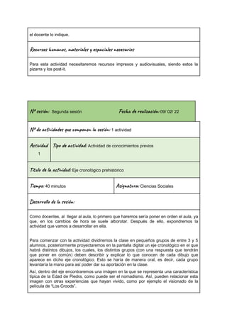 el docente lo indique.
Rec s u n , ma al s a le c a s
Para esta actividad necesitaremos recursos impresos y audiovisuales, siendo estos la
pizarra y los post-it.
Nº se ón: Segunda sesión Fec re ac ón: 09/ 02/ 22
Nº de vi s u m o n es ón: 1 actividad
Ac i d
1
Tip a t ad: Actividad de conocimientos previos
Títu la vi : Eje cronológico prehistórico
Ti m : 40 minutos Asi t a: Ciencias Sociales
Des l o l e ón:
Como docentes, al llegar al aula, lo primero que haremos sería poner en orden el aula, ya
que, en los cambios de hora se suele alborotar. Después de ello, expondremos la
actividad que vamos a desarrollar en ella.
Para comenzar con la actividad dividiremos la clase en pequeños grupos de entre 3 y 5
alumnos, posteriormente proyectaremos en la pantalla digital un eje cronológico en el que
habrá distintos dibujos, los cuales, los distintos grupos (con una respuesta que tendrán
que poner en común) deben describir y explicar lo que conocen de cada dibujo que
aparece en dicho eje cronológico. Esto se haría de manera oral, es decir, cada grupo
levantaría la mano para así poder dar su aportación en la clase.
Así, dentro del eje encontraremos una imágen en la que se representa una característica
típica de la Edad de Piedra, como puede ser el nomadismo. Así, pueden relacionar esta
imagen con otras experiencias que hayan vivido, como por ejemplo el visionado de la
película de “Los Croods”.
 
