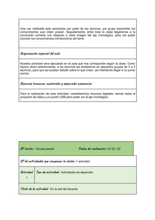 Una vez realizada esta asociación por parte de los alumnos, por grupo expondrán los
conocimientos que creen poseer. Seguidamente, entre toda la clase llegaremos a la
conclusión correcta con respecto a cada imagen del eje cronológico, para así poder
conocer los conocimientos introductorios del tema.
Or a z ión e c a l u
Nuestra actividad será ejecutada en el aula que nos corresponde según la clase. Como
hemos dicho anteriormente, a los alumnos los dividiremos en pequeños grupos de 3 a 5
alumnos, para que así puedan debatir sobre lo que creen, así intentando llegar a un punto
común.
Rec s u n , ma al s a le c a s
Para la realización de esta actividad, necesitaremos recursos digitales, siendo estos el
proyector de clase y un puerto USB para poder ver el eje cronológico.
Nº se ón: Tercera sesión Fec re ac ón: 10/ 02 / 22
Nº de vi s u m o n es ón: 1 actividad
Ac i d
1
Tip a t ad: Actividades de desarrollo
Títu la vi : En la piel del docente
 