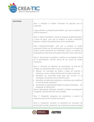 aprendizaje
Paso 1- Clarificar el ámbito: Presentar los aspectos que se
evaluarán.
Luego, plantear la pregunta generadora: ¿por qué se produce la
acidez estomacal?
Paso 2- Definir el problema. Desde la pregunta problematizadora
y lluvia de ideas. ¿por qué se produce la acidez estomacal?
Hipótesis: Unificar las proposiciones de los estudiantes.
Paso 3-Analizar/investigar. ¿por qué se produce la acidez
estomacal? Cuáles son las alteraciones químicas en un estado de
acidez? ¿Cómo funcionan los antiácidos? ¿Cómo se produce el
ácido gástrico? Qué leyes de los gases describen estas relaciones?
Paso 4- Restructurar el problema. Unificar lo investigado al final
de la presentación: Discutir acerca de las causas de acidez
estomacal.
Paso 5- Formular los objetivos de aprendizaje: Al final de la
unidad, los estudiantes beben estar en condiciones de:
 Afianzar los conceptos de ácidos y bases de acuerdo a
Arrhenius y Lewis, a través del tema de la acidez estomacal.
 Identificar las reacciones acido base que ocurren en el
estómago y la manera como mantiene su pH.
 Identificar los diferentes productos y alimentos que modifican
el nivel de acidez estomacal.
 Desarrollar la capacidad detrabajo en equipo, liderazgo y de
búsqueda de información.
Paso 6 -Aprendizaje individual. Invitarlos a realizar una búsqueda
en páginas web previamente seleccionadas.
Paso 7- Responder preguntas los estudiantes y resumir la
alteración química de la acidez estomacal.
Paso 8- Evaluación. Resolver la evaluación de conceptos de
química de la acidez estomacal. Las evaluaciones serán enviadas
 