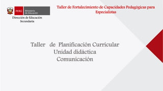 Dirección de Educación
Secundaria
Taller de Planificación Curricular
Unidad didáctica
Comunicación
Taller de Fortalecimiento de Capacidades Pedagógicas para
Especialistas
 