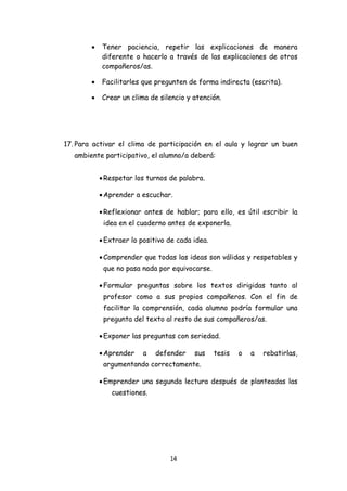 •   Tener paciencia, repetir las explicaciones de manera
                diferente o hacerlo a través de las explicaciones de otros
                compañeros/as.

            •   Facilitarles que pregunten de forma indirecta (escrita).

            •   Crear un clima de silencio y atención.




    17. Para activar el clima de participación en el aula y lograr un buen
       ambiente participativo, el alumno/a deberá:


                • Respetar los turnos de palabra.

                • Aprender a escuchar.

                • Reflexionar antes de hablar; para ello, es útil escribir la
                 idea en el cuaderno antes de exponerla.

                • Extraer lo positivo de cada idea.

                • Comprender que todas las ideas son válidas y respetables y
                 que no pasa nada por equivocarse.

                • Formular preguntas sobre los textos dirigidas tanto al
                 profesor como a sus propios compañeros. Con el fin de
                 facilitar la comprensión, cada alumno podría formular una
                 pregunta del texto al resto de sus compañeros/as.

                • Exponer las preguntas con seriedad.

                • Aprender    a   defender    sus     tesis   o   a   rebatirlas,
                 argumentando correctamente.

                • Emprender una segunda lectura después de planteadas las
                   cuestiones.




                                      14 
 
 