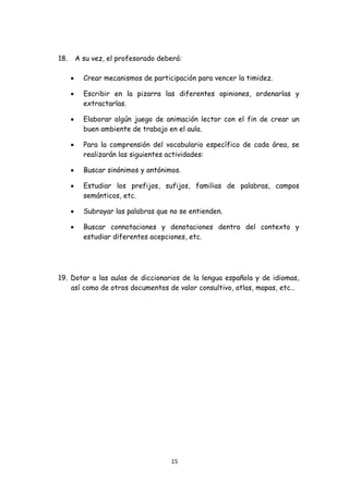 18.       A su vez, el profesorado deberá:

          •     Crear mecanismos de participación para vencer la timidez.

          •     Escribir en la pizarra las diferentes opiniones, ordenarlas y
                extractarlas.

          •     Elaborar algún juego de animación lector con el fin de crear un
                buen ambiente de trabajo en el aula.

          •     Para la comprensión del vocabulario específico de cada área, se
                realizarán las siguientes actividades:

          •     Buscar sinónimos y antónimos.

          •     Estudiar los prefijos, sufijos, familias de palabras, campos
                semánticos, etc.

          •     Subrayar las palabras que no se entienden.

          •     Buscar connotaciones y denotaciones dentro del contexto y
                estudiar diferentes acepciones, etc.




    19. Dotar a las aulas de diccionarios de la lengua española y de idiomas,
        así como de otros documentos de valor consultivo, atlas, mapas, etc…




                                          15 
 
 