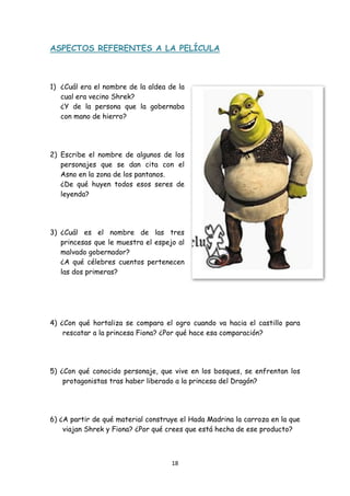 ASPECTOS REFERENTES A LA PELÍCULA



1) ¿Cuál era el nombre de la aldea de la
   cual era vecino Shrek?
   ¿Y de la persona que la gobernaba
   con mano de hierro?




2) Escribe el nombre de algunos de los
   personajes que se dan cita con el
   Asno en la zona de los pantanos.
   ¿De qué huyen todos esos seres de
   leyenda?




3) ¿Cuál es el nombre de las tres
   princesas que le muestra el espejo al
   malvado gobernador?
   ¿A qué célebres cuentos pertenecen
   las dos primeras?




4) ¿Con qué hortaliza se compara el ogro cuando va hacia el castillo para
    rescatar a la princesa Fiona? ¿Por qué hace esa comparación?




5) ¿Con qué conocido personaje, que vive en los bosques, se enfrentan los
    protagonistas tras haber liberado a la princesa del Dragón?




6) ¿A partir de qué material construye el Hada Madrina la carroza en la que
    viajan Shrek y Fiona? ¿Por qué crees que está hecha de ese producto?



                                    18 
 
 