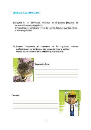 LENGUA Y LITERATURA



1) Algunos de los personajes presentes en la película provienen de
   determinados cuentos populares.
   Cita aquéllos que conozcas a través de cuentos, fábulas, leyendas, libros…
   o de otras películas.




2) Resume brevemente el argumento de los siguientes cuentos
   protagonizados por personajes que forman parte de la película.
   Puedes buscar información en Internet o en bibliotecas:




                          Caperucita Roja




Pinocho




                                     19 
 
 