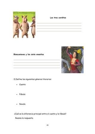 Los tres cerditos




Blancanieves y los siete enanitos




3) Define los siguientes géneros literarios:

      •   Cuento:




      •   Fábula:




      •   Novela




    ¿Cuál es la diferencia principal entre el cuento y la fábula?

     Razona la respuesta.


                                          20 
 
 