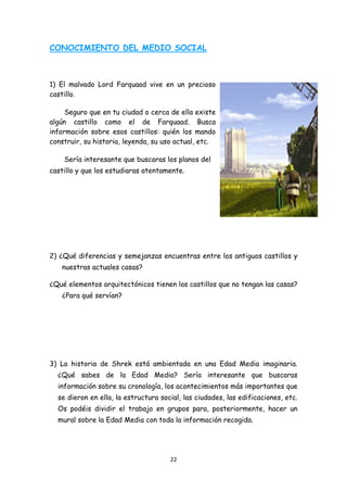 CONOCIMIENTO DEL MEDIO SOCIAL



1) El malvado Lord Farquaad vive en un precioso
castillo.

     Seguro que en tu ciudad o cerca de ella existe
algún castillo como el de Farquaad. Busca
información sobre esos castillos: quién los mando
construir, su historia, leyenda, su uso actual, etc.

      Sería interesante que buscaras los planos del
castillo y que los estudiaras atentamente.




2) ¿Qué diferencias y semejanzas encuentras entre los antiguos castillos y
     nuestras actuales casas?

¿Qué elementos arquitectónicos tienen los castillos que no tengan las casas?
     ¿Para qué servían?




3) La historia de Shrek está ambientada en una Edad Media imaginaria.
    ¿Qué sabes de la Edad Media? Sería interesante que buscaras
    información sobre su cronología, los acontecimientos más importantes que
    se dieron en ella, la estructura social, las ciudades, las edificaciones, etc.
    Os podéis dividir el trabajo en grupos para, posteriormente, hacer un
    mural sobre la Edad Media con toda la información recogida.




                                        22 
 
 