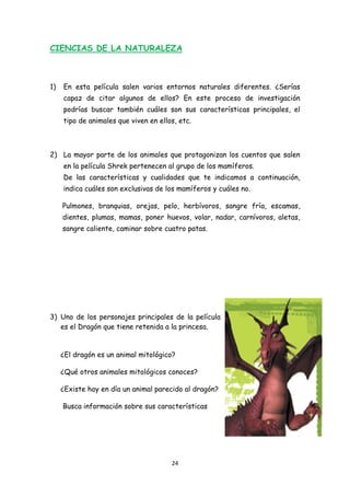 CIENCIAS DE LA NATURALEZA



1)   En esta película salen varios entornos naturales diferentes. ¿Serías
     capaz de citar algunos de ellos? En este proceso de investigación
     podrías buscar también cuáles son sus características principales, el
     tipo de animales que viven en ellos, etc.



2) La mayor parte de los animales que protagonizan los cuentos que salen
     en la película Shrek pertenecen al grupo de los mamíferos.
     De las características y cualidades que te indicamos a continuación,
     indica cuáles son exclusivas de los mamíferos y cuáles no.

     Pulmones, branquias, orejas, pelo, herbívoros, sangre fría, escamas,
     dientes, plumas, mamas, poner huevos, volar, nadar, carnívoros, aletas,
     sangre caliente, caminar sobre cuatro patas.




3) Uno de los personajes principales de la película
   es el Dragón que tiene retenida a la princesa.


     ¿El dragón es un animal mitológico?

     ¿Qué otros animales mitológicos conoces?

     ¿Existe hoy en día un animal parecido al dragón?

     Busca información sobre sus características




                                       24 
 
 