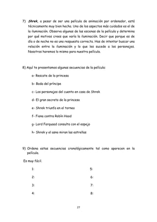 7) Shrek, a pesar de ser una película de animación por ordenador, está
       técnicamente muy bien hecha. Uno de los aspectos más cuidados es el de
       la iluminación. Observa algunas de las escenas de la película y determina
       por qué motivos crees que varía la iluminación. Decir que porque es de
       día o de noche no es una respuesta correcta. Has de intentar buscar una
       relación entre la iluminación y lo que les sucede a los personajes.
       Nosotros haremos lo mismo para nuestra película.




8) Aquí te presentamos algunas secuencias de la película:

         a- Rescate de la princesa

         b- Boda del príncipe

         c- Los personajes del cuento en casa de Shrek

         d- El gran secreto de la princesa

         e- Shrek triunfa en el torneo

         f- Fiona contra Robín Hood

         g- Lord Farquaad consulta con el espejo

         h- Shrek y el asno miran las estrellas




9) Ordena estas secuencias cronológicamente tal como aparecen en la
   película.

    Es muy fácil.

         1:                                       5:

         2:                                        6:

         3:                                        7:

         4:                                        8:



                                         27 
 
 