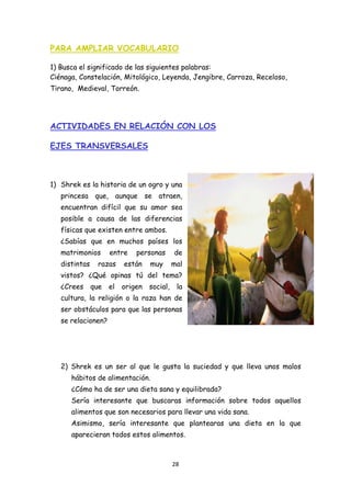 PARA AMPLIAR VOCABULARIO

1) Busca el significado de las siguientes palabras:
Ciénaga, Constelación, Mitológico, Leyenda, Jengibre, Carroza, Receloso,
Tirano, Medieval, Torreón.




ACTIVIDADES EN RELACIÓN CON LOS

EJES TRANSVERSALES



1) Shrek es la historia de un ogro y una
    princesa que, aunque se atraen,
    encuentran difícil que su amor sea
    posible a causa de las diferencias
    físicas que existen entre ambos.
    ¿Sabías que en muchos países los
    matrimonios       entre    personas       de
    distintas     razas    están    muy       mal
    vistos? ¿Qué opinas tú del tema?
    ¿Crees      que   el   origen   social,    la
    cultura, la religión o la raza han de
    ser obstáculos para que las personas
    se relacionen?




    2) Shrek es un ser al que le gusta la suciedad y que lleva unos malos
       hábitos de alimentación.
       ¿Cómo ha de ser una dieta sana y equilibrada?
       Sería interesante que buscaras información sobre todos aquellos
       alimentos que son necesarios para llevar una vida sana.
       Asimismo, sería interesante que plantearas una dieta en la que
       aparecieran todos estos alimentos.



                                              28 
 
 
