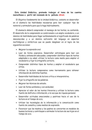 Esta Unidad Didáctica, pretende trabajar el tema de los cuentos
maravillosos a partir del visionado de la película Shrek.

    El Objetivo fundamental de la Unidad Didáctica, consiste en desarrollar
en el alumno/a las habilidades necesarias para leer cualquier tipo de
material y estimularlo para que lo haga habitualmente.

    El alumno/a deberá comprender el mensaje de los textos, su contenido.
El desarrollo de la comprensión va condicionado a un amplio vocabulario, a un
dominio de habilidades para llegar autónomamente al significado de palabras
desconocidas y a un dominio suficiente del lenguaje en aspectos
morfológicos y sintácticos que se puede desglosar en el logro de las
siguientes acciones:

    •   Mejorar la expresión oral
    •   Leer de forma expresiva. Desarrollar estrategias para leer con
        fluidez y entonación adecuadas, comprender distintos tipos de textos
        adaptados a su edad, utilizar la lectura como medio para ampliar el
        vocabulario y fijar la ortografía correcta.
    •   Comprender distintos tipos de textos y ampliar el vocabulario que
        utiliza.
    •   Utilizar la lectura comprensiva como herramienta para obtener
        información de distintas fuentes.
    •   Desarrollar habilidades de lectura crítica e interpretativa.
    •   Fijar la ortografía de las palabras.
    •   Mejorar las técnicas de estudio.
    •   Leer de forma autónoma y con asiduidad.
    •   Apreciar el valor de los textos literarios y utilizar la lectura como
        fuente de disfrute e información, a la vez que de riqueza personal.
    •   Desarrollar actitudes emocionales y positivas hacia el uso de la
        lectura en el tiempo de ocio.
    •   Utilizar las tecnologías de la información y la comunicación como
        fuente de consulta y como medios de expresión.
    •   Favorecer que las madres y los padres se conviertan en modelos de
        buenos lectores y contribuyan a estimular la lectura de sus hijos en el
        tiempo de ocio.



                                        3 
 
 