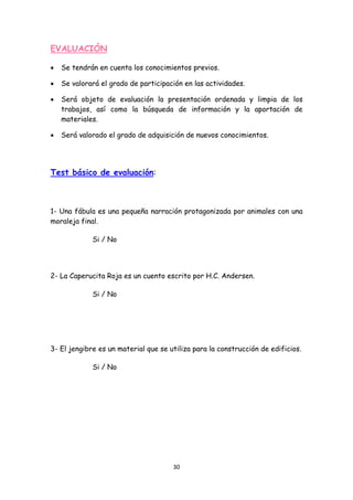 EVALUACIÓN

•   Se tendrán en cuenta los conocimientos previos.

•   Se valorará el grado de participación en las actividades.

•   Será objeto de evaluación la presentación ordenada y limpia de los
    trabajos, así como la búsqueda de información y la aportación de
    materiales.

•   Será valorado el grado de adquisición de nuevos conocimientos.




Test básico de evaluación:



1- Una fábula es una pequeña narración protagonizada por animales con una
moraleja final.

             Si / No




2- La Caperucita Roja es un cuento escrito por H.C. Andersen.

             Si / No




3- El jengibre es un material que se utiliza para la construcción de edificios.

             Si / No




                                      30 
 
 
