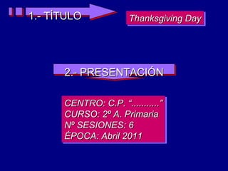 1.- TÍTULO Thanksgiving Day 2.- PRESENTACIÓN CENTRO: C.P. “...........” CURSO: 2º A. Primaria Nº SESIONES: 6 ÉPOCA: Abril 2011 