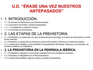 U.D. “ÉRASE UNA VEZ NUESTROS ANTEPASADOS” 1. INTRODUCCIÓN. 1. 1. El concepto de Prehistoria y sus distintos periodos. 1. 2. Los primeros homínidos, nuestros antepasados. 1. 2. 1. La adaptación y evolución humana. 1. 2. 2. El proceso de hominización. 2. LAS ETAPAS DE LA PREHISTORIA. 2. 1. El Paleolítico: la recolección y la caza; el descubrimiento del fuego, la creación de instrumentos y el arte de las cavernas. 2. 2. El Neolítico: la producción de alimentos; nuevos instrumentos y técnicas y la revolución neolítica. 2. 3. La Edad de los Metales: el uso del Metal; la especialización del trabajo: artesanos y comerciantes, las primeras ciudades y el megalitismo. 3. LA PREHISTORIA EN LA PENÍNSULA IBÉRICA. 3. 1. El Paleolítico: Atapuerca y las pinturas rupestres de la zona cantábrica y levantina. 3. 2. El Neolítico: El Megalitismo en la Península Ibérica. 3. 3. La Edad de los Metales: algunas culturas y pueblos colonizadores. 