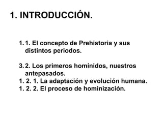 1. INTRODUCCIÓN. 1. El concepto de Prehistoria y sus distintos periodos. 2. Los primeros homínidos, nuestros antepasados. 1. 2. 1. La adaptación y evolución humana. 1. 2. 2. El proceso de hominización. 