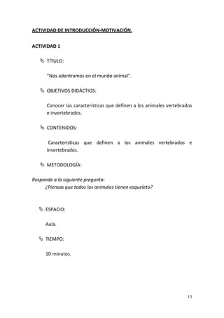 13
ACTIVIDAD DE INTRODUCCIÓN-MOTIVACIÓN.
ACTIVIDAD 1
 TÍTULO:
“Nos adentramos en el mundo animal”.
 OBJETIVOS DIDÁCTIOS:
Conocer las características que definen a los animales vertebrados
e invertebrados.
 CONTENIDOS:
Características que definen a los animales vertebrados e
invertebrados.
 METODOLOGÍA:
Responde a la siguiente pregunta:
¿Piensas que todos los animales tienen esqueleto?
 ESPACIO:
Aula.
 TIEMPO:
10 minutos.
 
