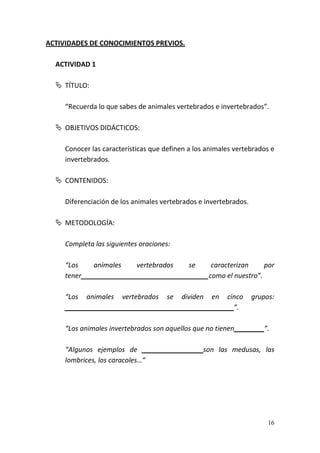 16
ACTIVIDADES DE CONOCIMIENTOS PREVIOS.
ACTIVIDAD 1
 TÍTULO:
“Recuerda lo que sabes de animales vertebrados e invertebrados”.
 OBJETIVOS DIDÁCTICOS:
Conocer las características que definen a los animales vertebrados e
invertebrados.
 CONTENIDOS:
Diferenciación de los animales vertebrados e invertebrados.
 METODOLOGÍA:
Completa las siguientes oraciones:
“Los animales vertebrados se caracterizan por
tener__________________________________como el nuestro”.
“Los animales vertebrados se dividen en cinco grupos:
_____________________________________________”.
“Los animales invertebrados son aquellos que no tienen________”.
“Algunos ejemplos de _______________ son las medusas, las
lombrices, los caracoles…”
 