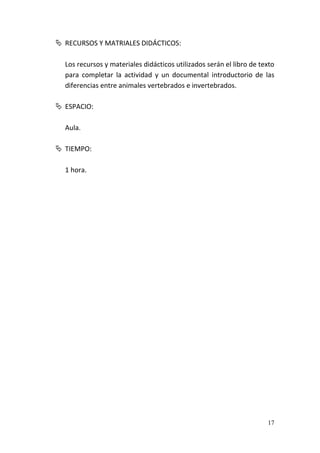 17
 RECURSOS Y MATRIALES DIDÁCTICOS:
Los recursos y materiales didácticos utilizados serán el libro de texto
para completar la actividad y un documental introductorio de las
diferencias entre animales vertebrados e invertebrados.
 ESPACIO:
Aula.
 TIEMPO:
1 hora.
 