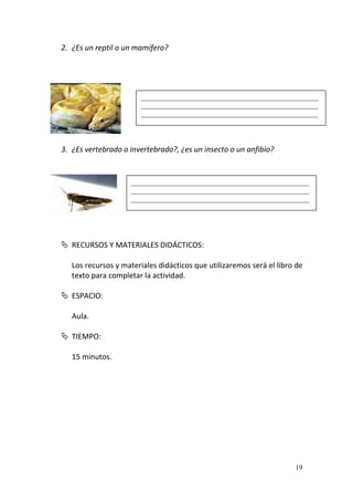 19
2. ¿Es un reptil o un mamífero?
3. ¿Es vertebrado o invertebrado?, ¿es un insecto o un anfibio?
 RECURSOS Y MATERIALES DIDÁCTICOS:
Los recursos y materiales didácticos que utilizaremos será el libro de
texto para completar la actividad.
 ESPACIO:
Aula.
 TIEMPO:
15 minutos.
__________________________________________________
__________________________________________________
__________________________________________________
__________________________________________________
__________________________________________________
__________________________________________________
 
