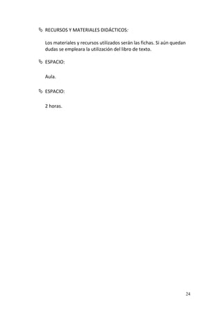 24
 RECURSOS Y MATERIALES DIDÁCTICOS:
Los materiales y recursos utilizados serán las fichas. Si aún quedan
dudas se empleara la utilización del libro de texto.
 ESPACIO:
Aula.
 ESPACIO:
2 horas.
 