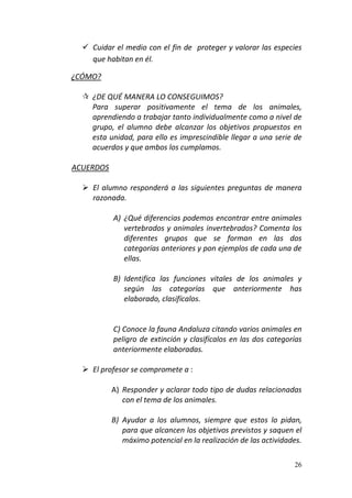26
 Cuidar el medio con el fin de proteger y valorar las especies
que habitan en él.
¿CÓMO?
 ¿DE QUÉ MANERA LO CONSEGUIMOS?
Para superar positivamente el tema de los animales,
aprendiendo a trabajar tanto individualmente como a nivel de
grupo, el alumno debe alcanzar los objetivos propuestos en
esta unidad, para ello es imprescindible llegar a una serie de
acuerdos y que ambos los cumplamos.
ACUERDOS
 El alumno responderá a las siguientes preguntas de manera
razonada.
A) ¿Qué diferencias podemos encontrar entre animales
vertebrados y animales invertebrados? Comenta los
diferentes grupos que se forman en las dos
categorías anteriores y pon ejemplos de cada una de
ellas.
B) Identifica las funciones vitales de los animales y
según las categorías que anteriormente has
elaborado, clasifícalos.
C) Conoce la fauna Andaluza citando varios animales en
peligro de extinción y clasifícalos en las dos categorías
anteriormente elaboradas.
 El profesor se compromete a :
A) Responder y aclarar todo tipo de dudas relacionadas
con el tema de los animales.
B) Ayudar a los alumnos, siempre que estos lo pidan,
para que alcancen los objetivos previstos y saquen el
máximo potencial en la realización de las actividades.
 
