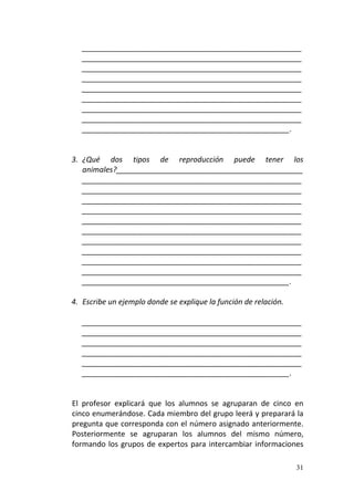 31
_____________________________________________________
_____________________________________________________
_____________________________________________________
_____________________________________________________
_____________________________________________________
_____________________________________________________
_____________________________________________________
_____________________________________________________
__________________________________________________.
3. ¿Qué dos tipos de reproducción puede tener los
animales?_____________________________________________
_____________________________________________________
_____________________________________________________
_____________________________________________________
_____________________________________________________
_____________________________________________________
_____________________________________________________
_____________________________________________________
_____________________________________________________
_____________________________________________________
_____________________________________________________
__________________________________________________.
4. Escribe un ejemplo donde se explique la función de relación.
_____________________________________________________
_____________________________________________________
_____________________________________________________
_____________________________________________________
_____________________________________________________
__________________________________________________.
El profesor explicará que los alumnos se agruparan de cinco en
cinco enumerándose. Cada miembro del grupo leerá y preparará la
pregunta que corresponda con el número asignado anteriormente.
Posteriormente se agruparan los alumnos del mismo número,
formando los grupos de expertos para intercambiar informaciones
 