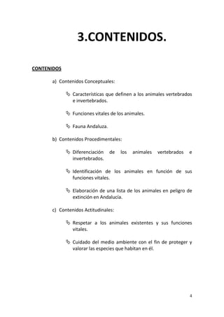 4
CONTENIDOS
a) Contenidos Conceptuales:
 Características que definen a los animales vertebrados
e invertebrados.
 Funciones vitales de los animales.
 Fauna Andaluza.
b) Contenidos Procedimentales:
 Diferenciación de los animales vertebrados e
invertebrados.
 Identificación de los animales en función de sus
funciones vitales.
 Elaboración de una lista de los animales en peligro de
extinción en Andalucía.
c) Contenidos Actitudinales:
 Respetar a los animales existentes y sus funciones
vitales.
 Cuidado del medio ambiente con el fin de proteger y
valorar las especies que habitan en él.
3.CONTENIDOS.
 