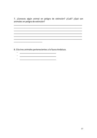 57
7. ¿Conoces algún animal en peligro de extinción? ¿Cuál? ¿Qué son
animales en peligro de extinción?
____________________________________________________________
____________________________________________________________
____________________________________________________________
____________________________________________________________
____________________________________________________________
____________________________________________________________
_________________________
8. Cita tres animales pertenecientes a la fauna Andaluza.
- ________________________________
- ________________________________
- ________________________________
 