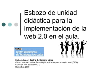 Esbozo de unidad
          didáctica para la
          implementación de la
          web 2.0 en el aula.


Elaborado por: Beatriz E. Marcano Lárez
Centro Internacional de Tecnologías aplicadas para el medio rural (CITA)
Curso on line: Educación 2.0
Diciembre, 2009
 