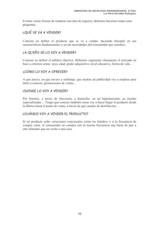 OBRADOIRO DE INICIATIVAS EMPRENDEDORAS. 4º ESO.
                                                            Luz María González Rodríguez.


Existen varias formas de madurar una idea de negocio, debemos hacernos todas estas
preguntas:

¿QUÉ SE VA A VENDER?

Consiste en definir el producto que se va a vender, haciendo hincapié en sus
características fundamentales y en las necesidades del consumidor que satisface.

¿A QUIÉN SE LO VOY A VENDER?

Consiste en definir el público objetivo. Debemos segmentar claramente el mercado en
base a criterios como: sexo, edad, poder adquisitivo, nivel educativo, forma de vida…

¿CÓMO LO VOY A OFRECER?

A que precio, en que envase y embalaje, que medios de publicidad voy a emplear para
darlo a conocer, promociones de ventas…

¿DONDE LO VOY A VENDER?

Por Internet, a través de televisión, a domicilio, en un hipermercado, en tiendas
especializadas… Tengo que conocer también como voy a hacer llegar el producto desde
la fábrica hasta el punto de venta, a través de qué canales de distribución…

¿CUÁNDO VOY A VENDER EL PRODUCTO?

Si mi producto sufre variaciones estacionales como los helados, o si la frecuencia de
compra varía, el consumidor no compra con la misma frecuencia una barra de pan u
otro alimento que un coche o una casa.




                                         10
 
