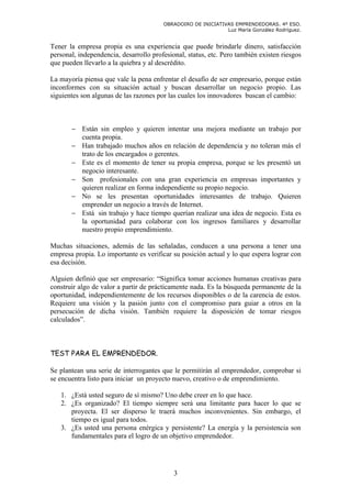 OBRADOIRO DE INICIATIVAS EMPRENDEDORAS. 4º ESO.
                                                              Luz María González Rodríguez.


Tener la empresa propia es una experiencia que puede brindarle dinero, satisfacción
personal, independencia, desarrollo profesional, status, etc. Pero también existen riesgos
que pueden llevarlo a la quiebra y al descrédito.

La mayoría piensa que vale la pena enfrentar el desafío de ser empresario, porque están
inconformes con su situación actual y buscan desarrollar un negocio propio. Las
siguientes son algunas de las razones por las cuales los innovadores buscan el cambio:



       − Están sin empleo y quieren intentar una mejora mediante un trabajo por
         cuenta propia.
       − Han trabajado muchos años en relación de dependencia y no toleran más el
         trato de los encargados o gerentes.
       − Este es el momento de tener su propia empresa, porque se les presentó un
         negocio interesante.
       − Son profesionales con una gran experiencia en empresas importantes y
         quieren realizar en forma independiente su propio negocio.
       − No se les presentan oportunidades interesantes de trabajo. Quieren
         emprender un negocio a través de Internet.
       − Está sin trabajo y hace tiempo querían realizar una idea de negocio. Esta es
         la oportunidad para colaborar con los ingresos familiares y desarrollar
         nuestro propio emprendimiento.

Muchas situaciones, además de las señaladas, conducen a una persona a tener una
empresa propia. Lo importante es verificar su posición actual y lo que espera lograr con
esa decisión.

Alguien definió que ser empresario: “Significa tomar acciones humanas creativas para
construir algo de valor a partir de prácticamente nada. Es la búsqueda permanente de la
oportunidad, independientemente de los recursos disponibles o de la carencia de estos.
Requiere una visión y la pasión junto con el compromiso para guiar a otros en la
persecución de dicha visión. También requiere la disposición de tomar riesgos
calculados”.



TEST PARA EL EMPRENDEDOR.

Se plantean una serie de interrogantes que le permitirán al emprendedor, comprobar si
se encuentra listo para iniciar un proyecto nuevo, creativo o de emprendimiento.

   1. ¿Está usted seguro de sí mismo? Uno debe creer en lo que hace.
   2. ¿Es organizado? El tiempo siempre será una limitante para hacer lo que se
      proyecta. El ser disperso le traerá muchos inconvenientes. Sin embargo, el
      tiempo es igual para todos.
   3. ¿Es usted una persona enérgica y persistente? La energía y la persistencia son
      fundamentales para el logro de un objetivo emprendedor.




                                            3
 