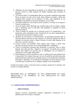 OBRADOIRO DE INICIATIVAS EMPRENDEDORAS. 4º ESO.
                                                             Luz María González Rodríguez.


   4. ¿Mantiene una alta capacidad de resistencia en el trabajo? Para emprender un
       proyecto innovar se debe disponer del tiempo requerido para conseguir el
       propósito.
   5. ¿Es usted un líder? Un emprendedor debe ser un gerente competente para poder
       llevar el negocio al éxito, por lo tanto, debe orientar su energía y debe estar
       preparado para centrarse en los objetivos. El líder, tiene seguidores de sus
       paradigmas o postulados. Si no tiene seguidores, no es un líder.
   6. ¿Es usted competitivo? ¿Se esfuerza en ser el primero o el mejor en su negocio?
       Usted es su mejor juez.
   7. ¿Goza de buena salud? Recuerde que vendrán largas hora de trabajo, muchos
       retos y problemas, para lo cuál debe estar preparado y responder en forma
       oportuna y precisa.
   8. ¿Está su familia de acuerdo con su proyecto nuevo? Un rompimiento o una
       separación serían catastróficos para el desarrollo de sus ideas emprendedoras.
       No desarrolle sus proyectos creativos a solas.
   9. ¿Dispone de los recursos, la infraestructura y la tecnología necesarias para su
       idea innovadora? Una lista de estos aspectos y la forma de disponer de ellos le
       ayudará a no cometer errores y llegar a fracasar. Es decir, debe disponer de un
       plan claro, concreto y preciso.
   10. ¿Asume riesgos con facilidad? Todo negocio tiene riesgos y deben estar
       previstos por usted, más aún, en un mundo globalizado y competitivo.
   11. ¿Tiene la experiencia necesaria para desarrollar su proyecto? Hay un dicho
       popular, pero sabio que dice: “zapatero a sus zapatos". Es posible que se pueda
       asociar, pero hágalo con personas que se identifiquen con sus objetivos y
       propósitos y en los cuales usted confíe.
   12. ¿Está dispuesto a realizar sacrificios a corto o mediano plazo para obtener éxito
       a largo plazo? Este aspecto tiene que ver con el sacrificio que debe hacer para
       poder desarrollar su proyecto en el tiempo previsto. Si no puede hacer sacrificios
       personales y familiares, le recomiendo no emprender ese nuevo proyecto, pues
       es posible que los objetivos no se cumplan y pueden venir los problemas.

Cuando esté seguro y listo, es hora que inicie su negocio, porque de lo contrario, otra
persona se le puede adelantar.



RECUERDE QUE, EL OPTIMISTA VE UNA OPORTUNIDAD EN CADA
DIFICULTAD Y EL PESIMISTA VE UNA DIFICULTAD EN CADA
OPORTUNIDAD.




1. 2. HABILIDADES EMPRENDEDORAS.

       − CREATIVIDAD.

       Ingenio, inventiva, pensamiento original, imaginación constructiva, es la
       generación de nuevas ideas o conceptos.




                                           4
 