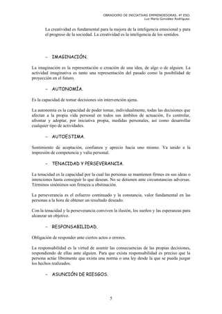 OBRADOIRO DE INICIATIVAS EMPRENDEDORAS. 4º ESO.
                                                              Luz María González Rodríguez.


       La creatividad es fundamental para la mejora de la inteligencia emocional y para
       el progreso de la sociedad. La creatividad es la inteligencia de los sentidos.




       − IMAGINACIÓN.

La imaginación es la representación o creación de una idea, de algo o de alguien. La
actividad imaginativa es tanto una representación del pasado como la posibilidad de
proyección en el futuro.

       − AUTONOMÍA.

Es la capacidad de tomar decisiones sin intervención ajena.

La autonomía es la capacidad de poder tomar, individualmente, todas las decisiones que
afectan a la propia vida personal en todos sus ámbitos de actuación, Es controlar,
afrontar y adoptar, por iniciativa propia, medidas personales, así como desarrollar
cualquier tipo de actividades.

       − AUTOESTIMA.

Sentimiento de aceptación, confianza y aprecio hacia uno mismo. Va unido a la
impresión de competencia y valía personal.

       − TENACIDAD Y PERSEVERANCIA.

La tenacidad es la capacidad por la cual las personas se mantienen firmes en sus ideas o
intenciones hasta conseguir lo que desean. No se detienen ante circunstancias adversas.
Términos sinónimos son firmeza u obstinación.

La perseverancia es el esfuerzo continuado y la constancia, valor fundamental en las
personas a la hora de obtener un resultado deseado.

Con la tenacidad y la perseverancia conviven la ilusión, los sueños y las esperanzas para
alcanzar un objetivo.

       − RESPONSABILIDAD.

Obligación de responder ante ciertos actos o errores.

La responsabilidad es la virtud de asumir las consecuencias de las propias decisiones,
respondiendo de ellas ante alguien. Para que exista responsabilidad es preciso que la
persona actúe libremente que exista una norma o una ley desde la que se pueda juzgar
los hechos realizados.

       − ASUNCIÓN DE RIESGOS.




                                            5
 