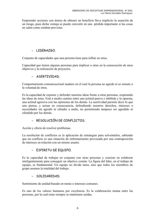OBRADOIRO DE INICIATIVAS EMPRENDEDORAS. 4º ESO.
                                                               Luz María González Rodríguez.


Emprender acciones con ánimo de obtener un beneficio lleva implícito la asunción de
un riesgo, pues dicha ventaja se puede convertir en una pérdida importante si las cosas
no salen como estaban previstas.




       − LIDERAZGO.

Conjunto de capacidades que una persona tiene para influir en otras.

Capacidad que tienen algunas personas para implicar a otras en la consecución de unos
objetivos y la realización de proyectos.

       − ASERTIVIDAD.

Comportamiento comunicacional maduro en el cual la persona no agrede ni se somete a
la voluntad de otras.

Es la capacidad de exponer y defender nuestras ideas frente a otras personas, respetando
las ideas de éstas. Está a medio camino entre una actitud pasiva e inhibida y la opuesta,
una actitud agresiva con las opiniones de los demás. La asertividad permite decir lo que
uno piensa, y actuar en consecuencia, defendiendo nuestros derechos, intereses o
necesidades sin agredir ni ofender a nadie, no permitiendo tampoco ser agredido ni
ofendido por los demás.

       − RESOLUCIÓN DE CONFLICTOS.

Acción y efecto de resolver problemas.

La resolución de conflictos es la aplicación de estrategias para solventarlos, sabiendo
que un conflicto es una situación de enfrentamiento provocada por una contraposición
de intereses en relación con un mismo asunto.

       − ESPIRITU DE EQUIPO.

Es la capacidad de trabajar en conjunto con otras personas y consiste en colaborar
inteligentemente para conseguir un objetivo común. La figura del líder, en el trabajo de
equipo, es fundamental. Un equipo no divide tarea, sino que todos los miembros de
grupo asumen la totalidad del trabajo.

       − SOLIDARIDAD.

Sentimiento de unidad basado en metas o intereses comunes.

Es uno de los valores humanos por excelencia. Es la colaboración mutua entre las
personas, por la cual estas siempre se mantienen unidas.



                                            6
 