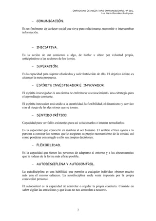 OBRADOIRO DE INICIATIVAS EMPRENDEDORAS. 4º ESO.
                                                              Luz María González Rodríguez.


       − COMUNICACIÓN.

Es un fenómeno de carácter social que sirve para relacionarse, transmitir o intercambiar
información.



       − INICIATIVA.

Es la acción de dar comienzo a algo, de hablar u obrar por voluntad propia,
anticipándose a las acciones de los demás.

       − SUPERACIÓN.

Es la capacidad para superar obstáculos y salir fortalecido de ello. El objetivo último es
alcanzar la meta propuesta.

       − ESPÍRITU INVESTIGADOR E INNOVADOR.

El espíritu investigador es una forma de enfrentarse al conocimiento, una estrategia para
el aprendizaje constante.

El espíritu innovador está unido a la creatividad, la flexibilidad, el dinamismo y convive
con el riesgo de las decisiones que se toman.

       − SENTIDO CRÍTICO.

Capacidad para ver fallos existentes para así solucionarlos e intentar remediarlos.

Es la capacidad que convierte en maduro al ser humano. El sentido crítico ayuda a la
persona a conocer las normas que le aseguran su propio razonamiento de la verdad, así
como ponderar con arreglo a ello sus propias decisiones.

       − FLEXIBILIDAD.

Es la capacidad que tienen las personas de adaptarse al entorno y a las circunstancias
que le rodean de la forma más eficaz posible.

       − AUTODISCIPLINA Y AUTOCONTROL.

La autodisciplina es una habilidad que permite a cualquier individuo obtener mucho
más con el mismo esfuerzo. La autodisciplina suele venir impuesta por la propia
convicción personal.

El autocontrol es la capacidad de controlar o regular la propia conducta. Consiste en
saber vigilar las emociones y que éstas no nos controlen a nosotros.




                                            7
 