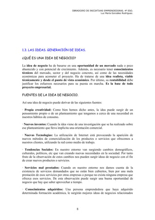 OBRADOIRO DE INICIATIVAS EMPRENDEDORAS. 4º ESO.
                                                              Luz María González Rodríguez.




1.3. LAS IDEAS. GENERACIÓN DE IDEAS.

¿QUÉ ES UNA IDEA DE NEGOCIO?

La idea de negocio ha de basarse en una oportunidad de un mercado nada o poco
abastecido y con potencial de crecimiento. Además, es necesario tener conocimientos
técnicos del mercado, sector y del negocio concreto, así como de las necesidades
económicas para acometer el proyecto. Ha de tratarse de una idea realista, viable
técnicamente y desde el punto de vista económico. Por último, su rentabilidad debe
justificar los esfuerzos necesarios para su puesta en marcha. Es la base de todo
proyecto empresarial.

FUENTES DE LA IDEA DE NEGOCIO.

Así una idea de negocio puede derivar de las siguientes fuentes:

· Propia creatividad: Como bien hemos dicho antes, la idea puede surgir de un
pensamiento propio o de un planteamiento que tengamos a cerca de una necesidad en
nuestros hábitos de consumo.

· Nuevos inventos: Cuando la idea viene de una investigación que se ha realizado sobre
ese planteamiento que lleva implícita una orientación comercial.

· Nuevas Tecnologías: La utilización de Internet está provocando la aparición de
nuevos métodos de comercialización de los productos o servicios que ofrecemos a
nuestros clientes, utilizando la red como medio de trabajo.

· Tendencias Sociales: En nuestro entorno van surgiendo cambios demográficos,
culturales, políticos, etc que van creando nuevas necesidades en la sociedad. Por tanto
fruto de la observación de estos cambios nos pueden surgir ideas de negocio con el fin
de crear nuevos productos o servicios.

· Servicios mal prestados: Cuando en nuestro entorno nos damos cuenta de la
existencia de servicios demandados que no están bien cubiertos, bien por una mala
prestación de esos servicios por otras empresas o porque no exista ninguna empresa que
ofrezca esos servicios. De esta observación puede surgir una buena oportunidad de
negocio que hay que saber aprovechar a tiempo.

· Conocimientos adquiridos: Una persona emprendedora que haya adquirido
determinada formación académica, le surgirán mejores ideas de negocios relacionados




                                           8
 