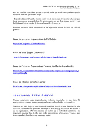 OBRADOIRO DE INICIATIVAS EMPRENDEDORAS. 4º ESO.
                                                            Luz María González Rodríguez.


con sus estudios específicos, porque conocerá mejor que servicios o productos puede
ofrecer al mercado que se va a dirigir.

· Experiencia adquirida: Lo mismo ocurre con la experiencia profesional y laboral que
tiene una persona emprendedora. Su conocimiento en un determinado sector y sus
habilidades técnicas pueden definir una buena idea de negocio.

Podemos encontrar ideas interesantes en los siguientes bancos de ideas de carácter
público:




Banco de proyectos empresariales do BIC Galicia:

http://www.bicgalicia.es/bancodeideas2/



Banco de ideas Eclypsa (Salamanca):

http://eclypsa.es/eclypsa/p_emprendedor/banco_ideas/Default.aspx



Banco de Proyectos Empresariales Pioneros 106 (Junta de Andalucía):

http://www.juntadeandalucia.es/innovacioncienciayempresa/pioneros/proyectos_e
mpresariales.php



Banco de Ideas do concello de Lorca:

http://www.concejaliadeempleo.lorca.es/empresas/bancoIdeas/index.asp



1.4. MADURACIÓN DE IDEAS DE NEGOCIO.

Cuando generamos ideas emprendedoras podemos enunciarlas en una línea. Si
queremos convertir esta idea en negocio, debemos madurar la idea emprendedora.

Madurar una idea implica, transformar el enunciado inicial en una formulación más
detallada y coherente del producto, estrategia de marketing y producción del mismo, y
de su organización. Debemos realizar un análisis de la viabilidad económica. Es
importante madurar bien la idea para poder transmitírsela a los demás. Tenemos que
tener muy claro el producto que queremos vender.




                                          9
 