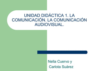 UNIDAD DIDÁCTICA 1. LA 
COMUNICACIÓN. LA COMUNICACIÓN 
AUDIOVISUAL. 
Nella Cuervo y 
Carlota Suárez 
 
