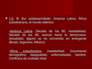  1.51.5. El Sur subdesarrollado: América Latina, África. El Sur subdesarrollado: América Latina, África
subsahariana, el mundo islámicosubsahariana, el mundo islámico
--América LatinaAmérica Latina. Década de los 80, inestabilidad.. Década de los 80, inestabilidad.
Década de los 90, avanza hacia la democracia.Década de los 90, avanza hacia la democracia.
Actualidad, alguno se ha convertido en emergenteActualidad, alguno se ha convertido en emergente
(Brasil, Argentina, México)(Brasil, Argentina, México)
--África subsaharianaÁfrica subsahariana, inestabilidad. Crecimiento, inestabilidad. Crecimiento
demográfico, desigualdad, enfermedades, hambre.demográfico, desigualdad, enfermedades, hambre.
Conflictos de rivalidad tribalConflictos de rivalidad tribal
 