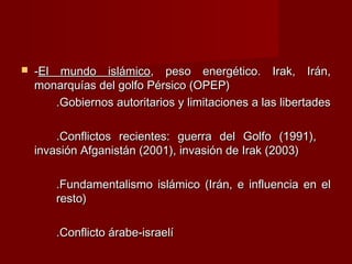  --El mundo islámicoEl mundo islámico, peso energético. Irak, Irán,, peso energético. Irak, Irán,
monarquías del golfo Pérsico (OPEP)monarquías del golfo Pérsico (OPEP)
.Gobiernos autoritarios y limitaciones a las libertades.Gobiernos autoritarios y limitaciones a las libertades
.Conflictos recientes: guerra del Golfo (1991),.Conflictos recientes: guerra del Golfo (1991),
invasión Afganistán (2001), invasión de Irak (2003)invasión Afganistán (2001), invasión de Irak (2003)
.Fundamentalismo islámico (Irán, e influencia en el.Fundamentalismo islámico (Irán, e influencia en el
resto)resto)
.Conflicto árabe-israelí.Conflicto árabe-israelí
 