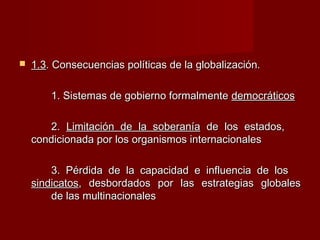  1.31.3. Consecuencias políticas de la globalización.. Consecuencias políticas de la globalización.
1. Sistemas de gobierno formalmente1. Sistemas de gobierno formalmente democráticosdemocráticos
2.2. Limitación de la soberaníaLimitación de la soberanía de los estados,de los estados,
condicionada por los organismos internacionalescondicionada por los organismos internacionales
3. Pérdida de la capacidad e influencia de los3. Pérdida de la capacidad e influencia de los
sindicatossindicatos, desbordados por las estrategias globales, desbordados por las estrategias globales
de las multinacionalesde las multinacionales
 