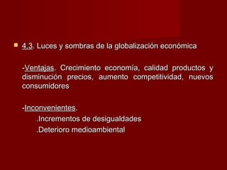  4.34.3. Luces y sombras de la globalización económica. Luces y sombras de la globalización económica
--VentajasVentajas. Crecimiento economía, calidad productos y. Crecimiento economía, calidad productos y
disminución precios, aumento competitividad, nuevosdisminución precios, aumento competitividad, nuevos
consumidoresconsumidores
--InconvenientesInconvenientes..
.Incrementos de desigualdades.Incrementos de desigualdades
.Deterioro medioambiental.Deterioro medioambiental
 