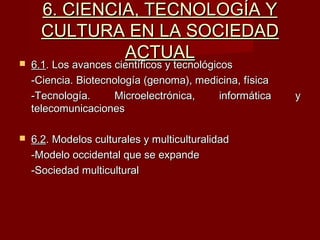 6. CIENCIA, TECNOLOGÍA Y6. CIENCIA, TECNOLOGÍA Y
CULTURA EN LA SOCIEDADCULTURA EN LA SOCIEDAD
ACTUALACTUAL 6.16.1. Los avances científicos y tecnológicos. Los avances científicos y tecnológicos
-Ciencia. Biotecnología (genoma), medicina, física-Ciencia. Biotecnología (genoma), medicina, física
-Tecnología. Microelectrónica, informática y-Tecnología. Microelectrónica, informática y
telecomunicacionestelecomunicaciones
 6.26.2. Modelos culturales y multiculturalidad. Modelos culturales y multiculturalidad
-Modelo occidental que se expande-Modelo occidental que se expande
-Sociedad multicultural-Sociedad multicultural
 