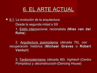 6. EL ARTE ACTUAL6. EL ARTE ACTUAL
 6.16.1. La evolución de la arquitectura. La evolución de la arquitectura
Desde la segunda mitad s XXDesde la segunda mitad s XX
1.1. Estilo internEstilo internacional, racionalista (acional, racionalista (Mies van derMies van der
RoheRohe))
2.2. Arquitectura posmodernaArquitectura posmoderna (década 70), con(década 70), con
recuperación histórica (recuperación histórica (Michael GravesMichael Graves oo RobertRobert
VenturiVenturi))
3.3. TardomodernismoTardomodernismo (década 80):(década 80): hightechhightech (Centro(Centro
Pompidou) yPompidou) y deconstruccióndeconstrucción (Dancing House)(Dancing House)
 