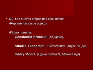  6.26.2. Las nuevas propuestas escultóricas. Las nuevas propuestas escultóricas
-Representación de objetos-Representación de objetos
-Figura humana.-Figura humana.
Constantin BrancusiConstantin Brancusi ((El pájaroEl pájaro),),
Alberto GiacomettiAlberto Giacometti ((Caminantes, Mujer en pieCaminantes, Mujer en pie),),
Henry MooreHenry Moore ((Figura reclinada, Madre e hijoFigura reclinada, Madre e hijo))
 