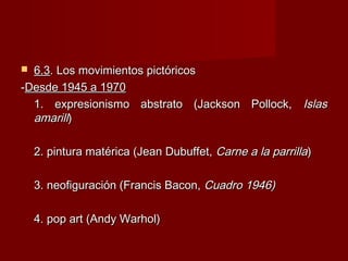  6.36.3. Los movimientos pictóricos. Los movimientos pictóricos
--Desde 1945 a 1970Desde 1945 a 1970
1. expresionismo abstrato (Jackson Pollock,1. expresionismo abstrato (Jackson Pollock, IslasIslas
amarillamarill))
2. pintura matérica (Jean Dubuffet,2. pintura matérica (Jean Dubuffet, Carne a la parrillaCarne a la parrilla))
3. neofiguración (Francis Bacon,3. neofiguración (Francis Bacon, Cuadro 1946)Cuadro 1946)
4. pop art (Andy Warhol)4. pop art (Andy Warhol)
 