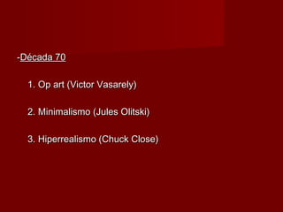 --Década 70Década 70
1. Op art (Victor Vasarely)1. Op art (Victor Vasarely)
2. Minimalismo (Jules Olitski)2. Minimalismo (Jules Olitski)
3. Hiperrealismo (Chuck Close)3. Hiperrealismo (Chuck Close)
 